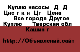 Куплю насосы 1Д, Д, Цнс(г,к,н) Цг › Цена ­ 10 000 - Все города Другое » Куплю   . Тверская обл.,Кашин г.